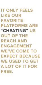It only feels like our favorite platforms are “cheating” us out of the reach and engagement we’ve come to expect because we used to get a lot of it for free.